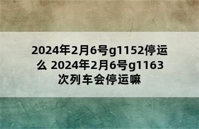 2024年2月6号g1152停运么 2024年2月6号g1163次列车会停运嘛